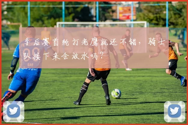 季后赛首轮打老鹰就还不错，骑士队接下来会放水吗？