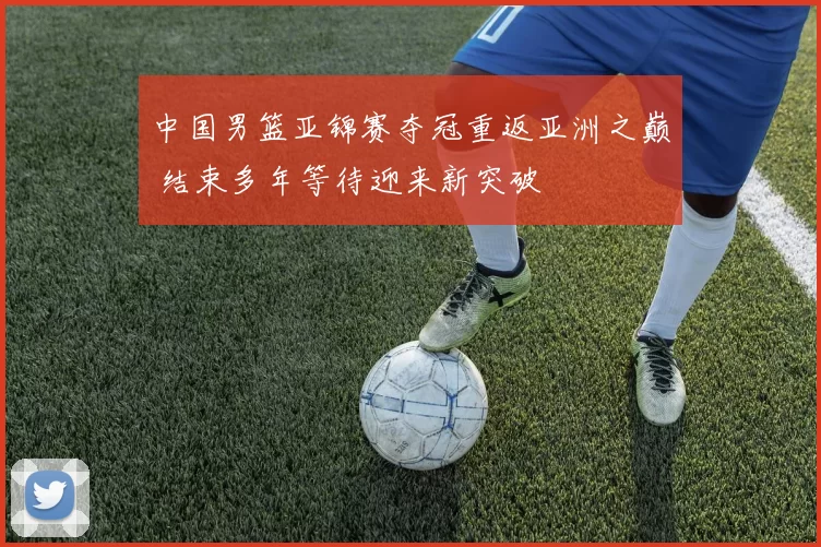 中国男篮亚锦赛夺冠重返亚洲之巅 结束多年等待迎来新突破