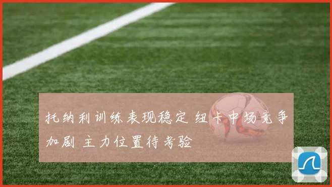 托纳利训练表现稳定 纽卡中场竞争加剧 主力位置待考验