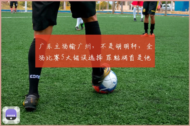 广东主场输广州，不是胡明轩，全场比赛5大错误选择 罪魁祸首是他