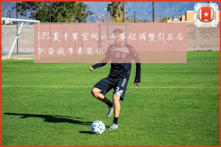LPL夏季赛官网公布赛程调整引发各队备战节奏变化