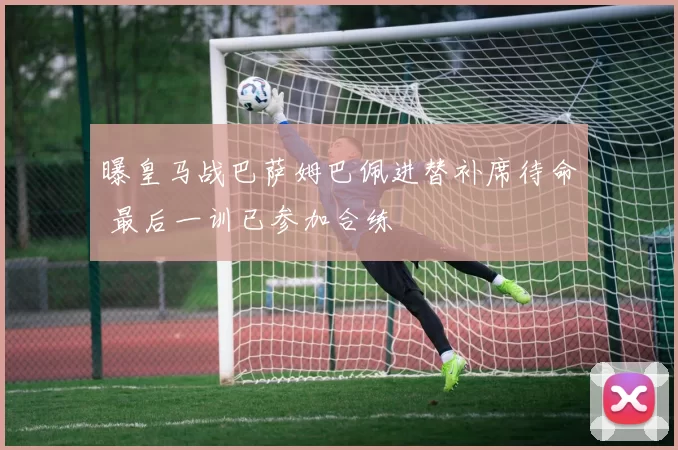 曝皇马战巴萨姆巴佩进替补席待命 最后一训已参加合练