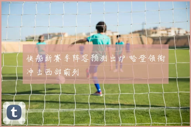 快船新赛季阵容预测出炉 哈登领衔冲击西部前列
