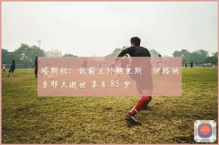 塔斯社：俄前主帅鲍里斯・伊格纳季耶夫逝世 享年 85 岁