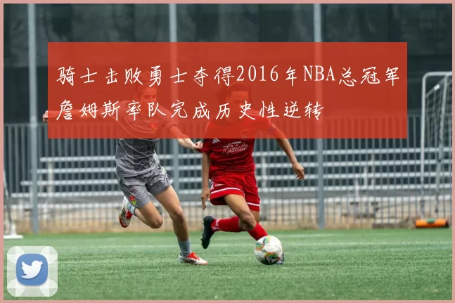 骑士击败勇士夺得2016年NBA总冠军詹姆斯率队完成历史性逆转