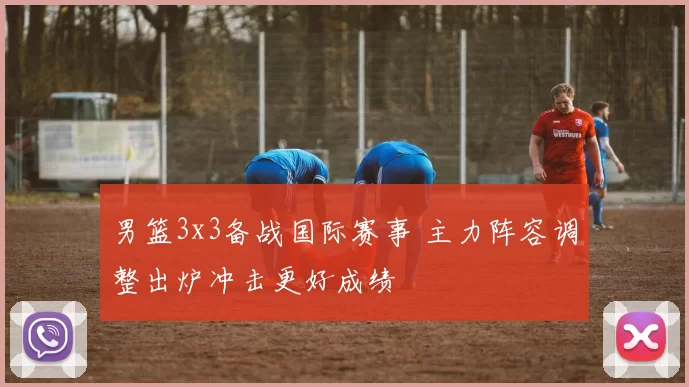 男篮3x3备战国际赛事 主力阵容调整出炉冲击更好成绩