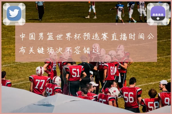 中国男篮世界杯预选赛直播时间公布关键场次不容错过
