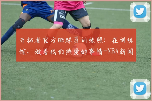 开拓者官方晒球员训练照：在训练馆，做着我们热爱的事情-NBA新闻