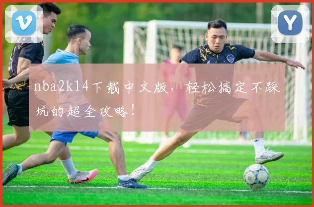 nba2k14下载中文版，轻松搞定不踩坑的超全攻略！