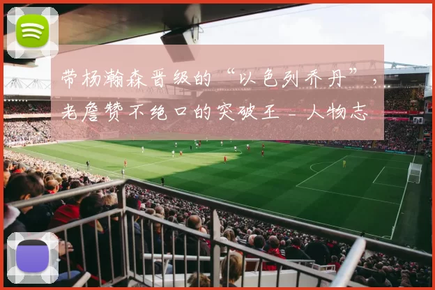 带杨瀚森晋级的“以色列乔丹”，老詹赞不绝口的突破王 _ 人物志