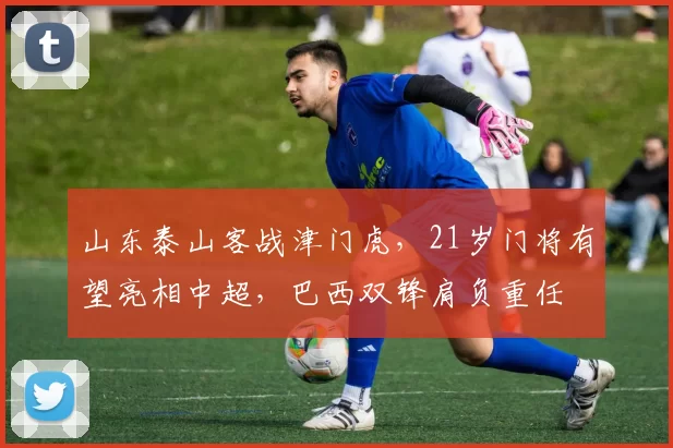 山东泰山客战津门虎，21岁门将有望亮相中超，巴西双锋肩负重任