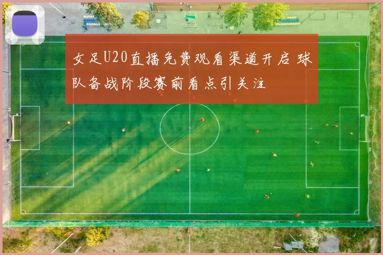 女足U20直播免费观看渠道开启 球队备战阶段赛前看点引关注